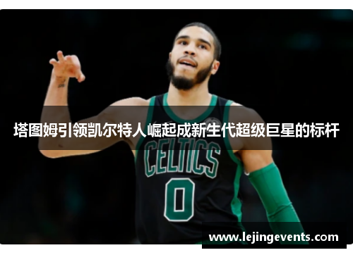 塔图姆引领凯尔特人崛起成新生代超级巨星的标杆