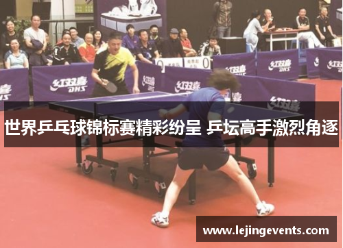 世界乒乓球锦标赛精彩纷呈 乒坛高手激烈角逐
