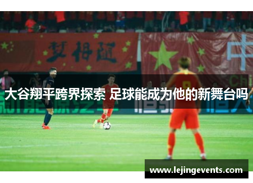 大谷翔平跨界探索 足球能成为他的新舞台吗