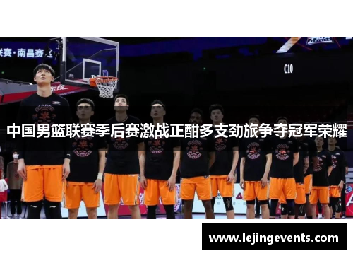 中国男篮联赛季后赛激战正酣多支劲旅争夺冠军荣耀