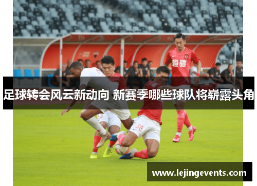 足球转会风云新动向 新赛季哪些球队将崭露头角